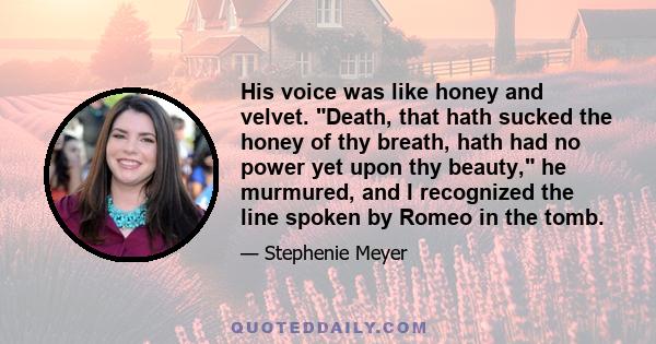 His voice was like honey and velvet. Death, that hath sucked the honey of thy breath, hath had no power yet upon thy beauty, he murmured, and I recognized the line spoken by Romeo in the tomb.