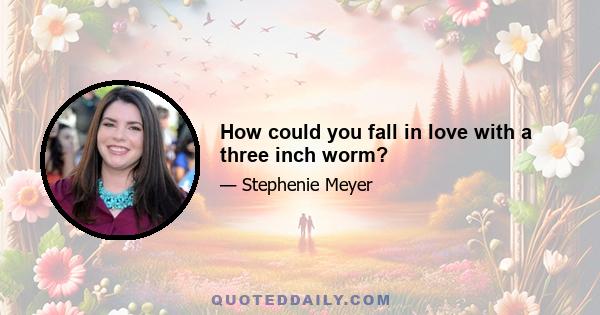 How could you fall in love with a three inch worm?