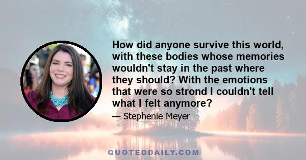 How did anyone survive this world, with these bodies whose memories wouldn't stay in the past where they should? With the emotions that were so strond I couldn't tell what I felt anymore?