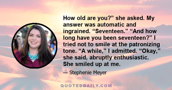 How old are you?” she asked. My answer was automatic and ingrained. “Seventeen.” “And how long have you been seventeen?” I tried not to smile at the patronizing tone. “A while,” I admitted. “Okay,” she said, abruptly