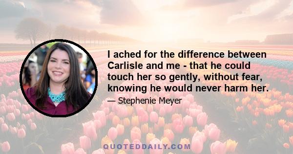 I ached for the difference between Carlisle and me - that he could touch her so gently, without fear, knowing he would never harm her.