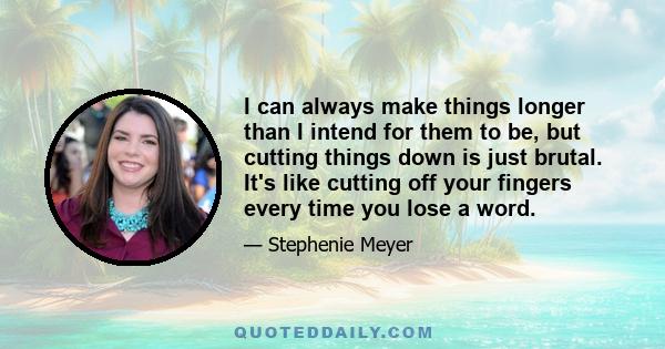 I can always make things longer than I intend for them to be, but cutting things down is just brutal. It's like cutting off your fingers every time you lose a word.