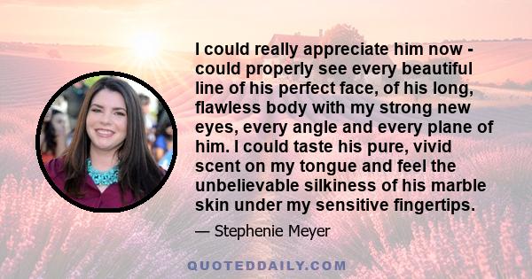 I could really appreciate him now - could properly see every beautiful line of his perfect face, of his long, flawless body with my strong new eyes, every angle and every plane of him. I could taste his pure, vivid