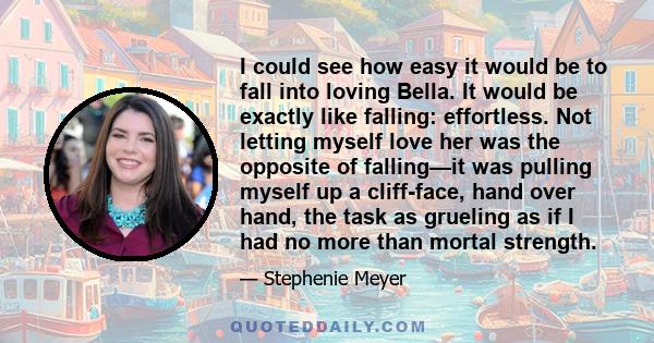 I could see how easy it would be to fall into loving Bella. It would be exactly like falling: effortless. Not letting myself love her was the opposite of falling—it was pulling myself up a cliff-face, hand over hand,