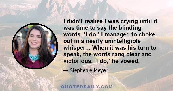 I didn’t realize I was crying until it was time to say the blinding words. ‘I do,’ I managed to choke out in a nearly unintelligible whisper... When it was his turn to speak, the words rang clear and victorious. ‘I do,’ 