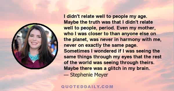 I didn't relate well to people my age. Maybe the truth was that I didn't relate well to people, period. Even my mother, who I was closer to than anyone else on the planet, was never in harmony with me, never on exactly