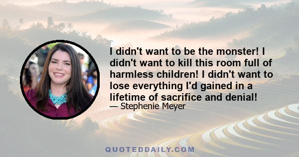 I didn't want to be the monster! I didn't want to kill this room full of harmless children! I didn't want to lose everything I'd gained in a lifetime of sacrifice and denial!