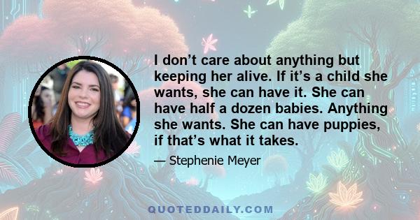 I don’t care about anything but keeping her alive. If it’s a child she wants, she can have it. She can have half a dozen babies. Anything she wants. She can have puppies, if that’s what it takes.