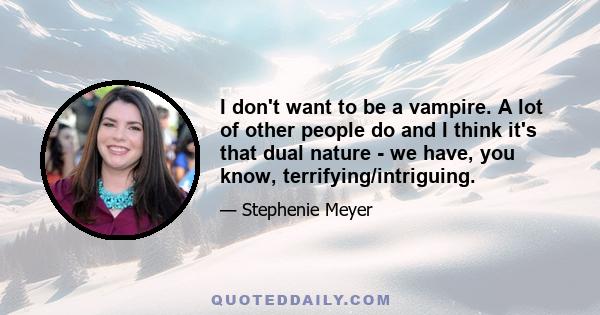 I don't want to be a vampire. A lot of other people do and I think it's that dual nature - we have, you know, terrifying/intriguing.