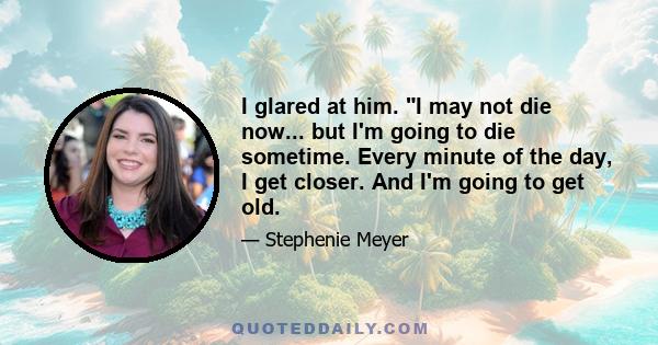 I glared at him. I may not die now... but I'm going to die sometime. Every minute of the day, I get closer. And I'm going to get old.