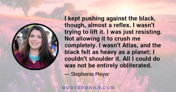 I kept pushing against the black, though, almost a reflex. I wasn't trying to lift it. I was just resisting. Not allowing it to crush me completely. I wasn't Atlas, and the black felt as heavy as a planet; I couldn't