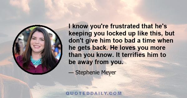 I know you're frustrated that he's keeping you locked up like this, but don't give him too bad a time when he gets back. He loves you more than you know. It terrifies him to be away from you.