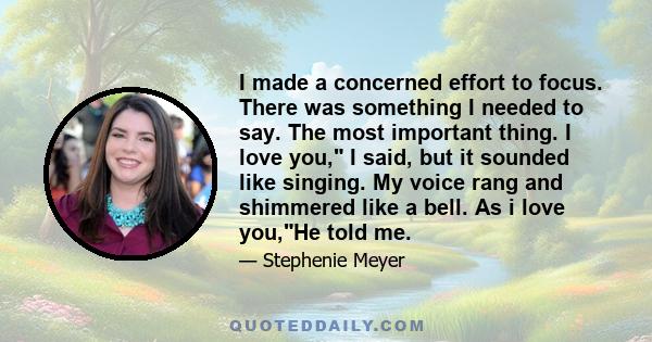 I made a concerned effort to focus. There was something I needed to say. The most important thing. I love you, I said, but it sounded like singing. My voice rang and shimmered like a bell. As i love you,He told me.