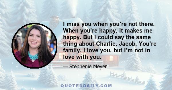 I miss you when you’re not there. When you’re happy, it makes me happy. But I could say the same thing about Charlie, Jacob. You’re family. I love you, but I’m not in love with you.