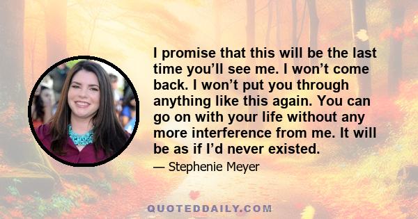 I promise that this will be the last time you’ll see me. I won’t come back. I won’t put you through anything like this again. You can go on with your life without any more interference from me. It will be as if I’d