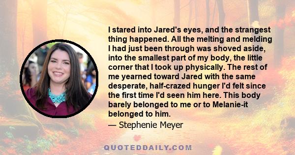 I stared into Jared's eyes, and the strangest thing happened. All the melting and melding I had just been through was shoved aside, into the smallest part of my body, the little corner that I took up physically. The