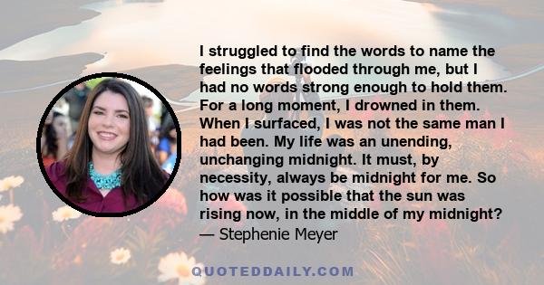 I struggled to find the words to name the feelings that flooded through me, but I had no words strong enough to hold them. For a long moment, I drowned in them. When I surfaced, I was not the same man I had been. My