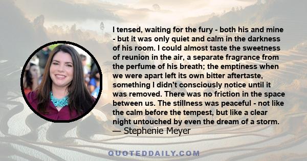 I tensed, waiting for the fury - both his and mine - but it was only quiet and calm in the darkness of his room. I could almost taste the sweetness of reunion in the air, a separate fragrance from the perfume of his