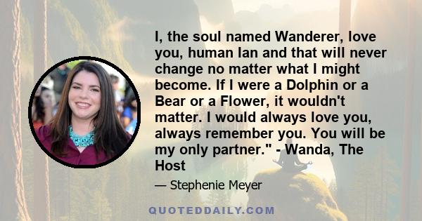 I, the soul named Wanderer, love you, human Ian and that will never change no matter what I might become. If I were a Dolphin or a Bear or a Flower, it wouldn't matter. I would always love you, always remember you. You