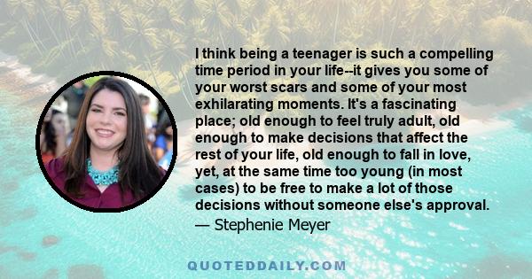 I think being a teenager is such a compelling time period in your life--it gives you some of your worst scars and some of your most exhilarating moments. It's a fascinating place; old enough to feel truly adult, old