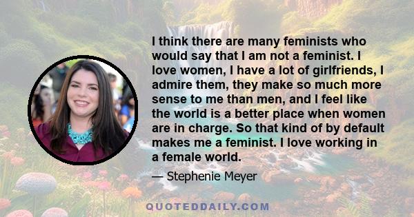 I think there are many feminists who would say that I am not a feminist. I love women, I have a lot of girlfriends, I admire them, they make so much more sense to me than men, and I feel like the world is a better place 