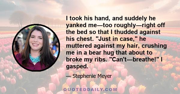 I took his hand, and suddely he yanked me―too roughly―right off the bed so that I thudded against his chest. Just in case, he muttered against my hair, crushing me in a bear hug that about to broke my ribs.