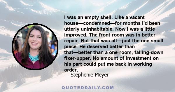 I was an empty shell. Like a vacant house―condemned―for months I'd been utterly uninhabitable. Now I was a little improved. The front room was in better repair. But that was all―just the one small piece. He deserved