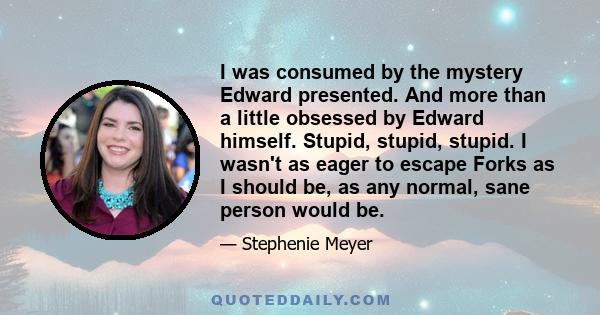 I was consumed by the mystery Edward presented. And more than a little obsessed by Edward himself. Stupid, stupid, stupid. I wasn't as eager to escape Forks as I should be, as any normal, sane person would be.