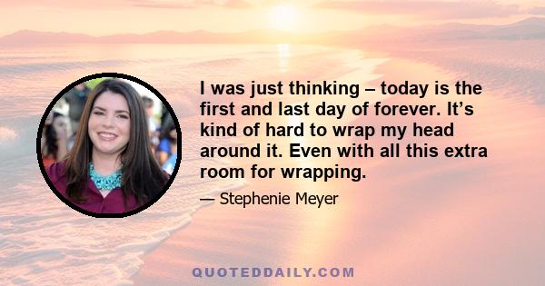 I was just thinking – today is the first and last day of forever. It’s kind of hard to wrap my head around it. Even with all this extra room for wrapping.