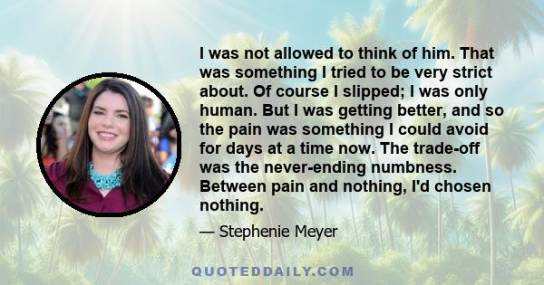 I was not allowed to think of him. That was something I tried to be very strict about. Of course I slipped; I was only human. But I was getting better, and so the pain was something I could avoid for days at a time now. 