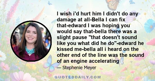 I wish i'd hurt him I didn't do any damage at all-Bella I can fix that-edward I was hoping you would say that-bella there was a slight pause that doesn't sound like you what did he do-edward he kissed me-bella all i