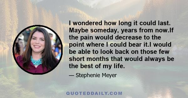 I wondered how long it could last. Maybe someday, years from now.If the pain would decrease to the point where I could bear it.I would be able to look back on those few short months that would always be the best of my