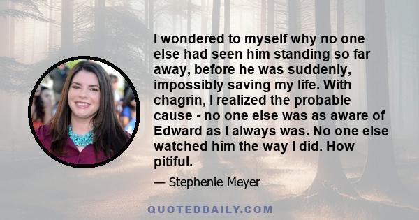 I wondered to myself why no one else had seen him standing so far away, before he was suddenly, impossibly saving my life. With chagrin, I realized the probable cause - no one else was as aware of Edward as I always