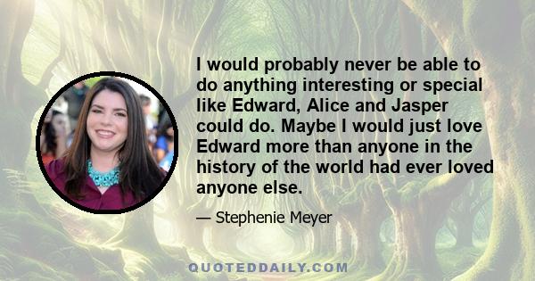 I would probably never be able to do anything interesting or special like Edward, Alice and Jasper could do. Maybe I would just love Edward more than anyone in the history of the world had ever loved anyone else.