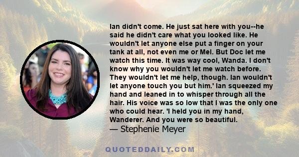 Ian didn't come. He just sat here with you--he said he didn't care what you looked like. He wouldn't let anyone else put a finger on your tank at all, not even me or Mel. But Doc let me watch this time. It was way cool, 