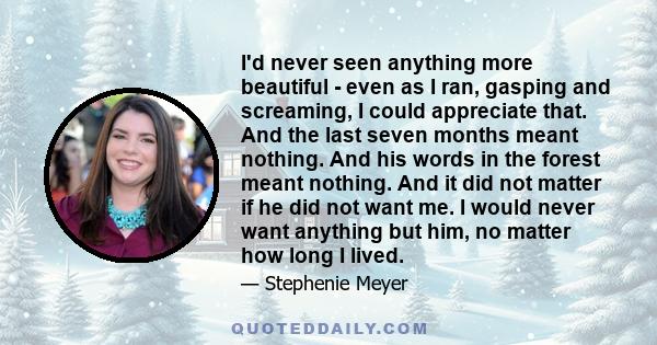 I'd never seen anything more beautiful - even as I ran, gasping and screaming, I could appreciate that. And the last seven months meant nothing. And his words in the forest meant nothing. And it did not matter if he did 