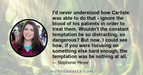 I'd never understood how Carlisle was able to do that - ignore the blood of his patients in order to treat them. Wouldn't the constant temptation be so distracting, so dangerous? But now, I could see how, if you were