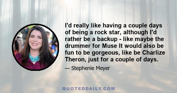 I'd really like having a couple days of being a rock star, although I'd rather be a backup - like maybe the drummer for Muse It would also be fun to be gorgeous, like be Charlize Theron, just for a couple of days.