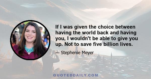 If I was given the choice between having the world back and having you, I wouldn't be able to give you up. Not to save five billion lives.