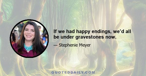 If we had happy endings, we’d all be under gravestones now.