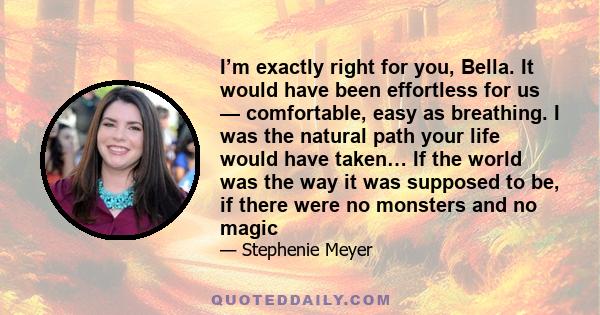 I’m exactly right for you, Bella. It would have been effortless for us — comfortable, easy as breathing. I was the natural path your life would have taken… If the world was the way it was supposed to be, if there were