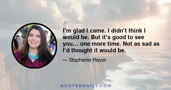 I’m glad I came. I didn’t think I would be. But it’s good to see you… one more time. Not as sad as I’d thought it would be.