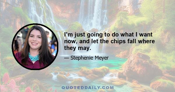 I’m just going to do what I want now, and let the chips fall where they may.