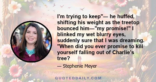 I'm trying to keep― he huffed, shifting his weight as the treetop bounced him―my promise! I blinked my wet blurry eyes, suddenly sure that I was dreaming. When did you ever promise to kill yourself falling out of