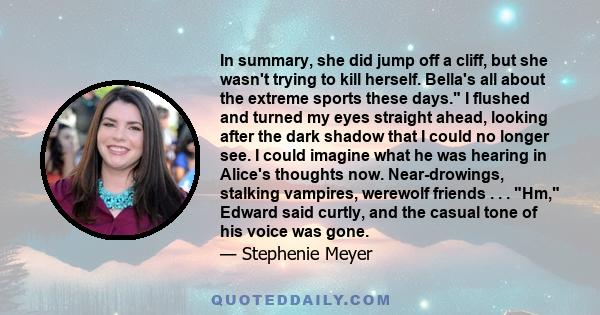 In summary, she did jump off a cliff, but she wasn't trying to kill herself. Bella's all about the extreme sports these days. I flushed and turned my eyes straight ahead, looking after the dark shadow that I could no