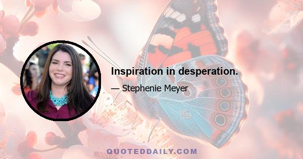 Inspiration in desperation.