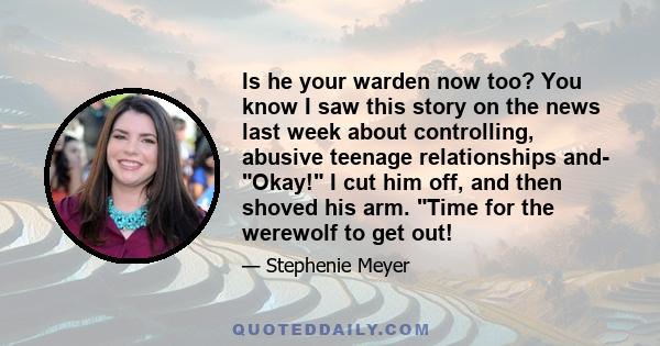 Is he your warden now too? You know I saw this story on the news last week about controlling, abusive teenage relationships and- Okay! I cut him off, and then shoved his arm. Time for the werewolf to get out!