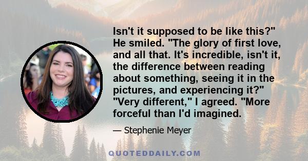 Isn't it supposed to be like this? He smiled. The glory of first love, and all that. It's incredible, isn't it, the difference between reading about something, seeing it in the pictures, and experiencing it? Very