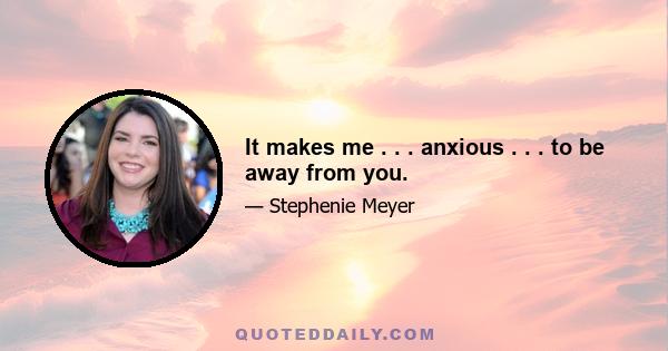 It makes me . . . anxious . . . to be away from you.