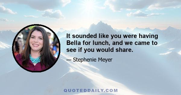 It sounded like you were having Bella for lunch, and we came to see if you would share.